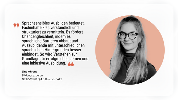 Statement der Autorin Line Ahrens: Sprachsensibles Ausbilden bedeutet, Fachinhalte klar, verständlich und strukturiert zu vermitteln. Es fördert Chancengleichheit, indem es sprachliche Barrieren abbaut und Auszubildende mit unterschiedlichen sprachlichen Hintergründen besser einbindet.